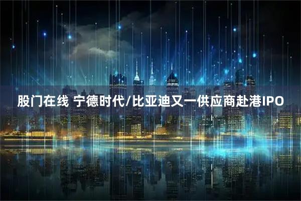 股门在线 宁德时代/比亚迪又一供应商赴港IPO