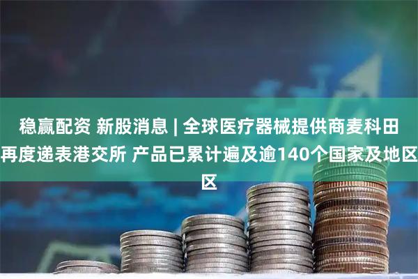 稳赢配资 新股消息 | 全球医疗器械提供商麦科田再度递表港交所 产品已累计遍及逾140个国家及地区