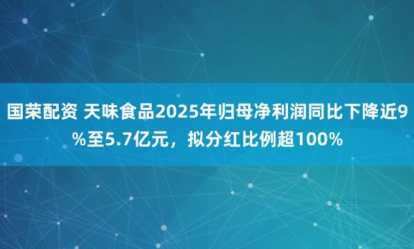 国荣配资 天味食品2025年归母净利润同比下降近9%至5.7亿元，拟分红比例超100%