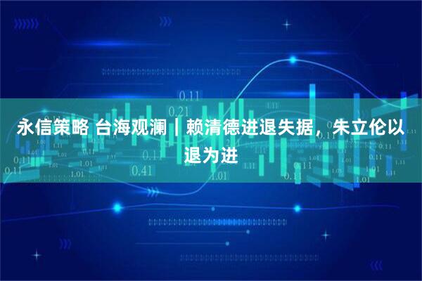永信策略 台海观澜|赖清德进退失据,朱立伦以退为进