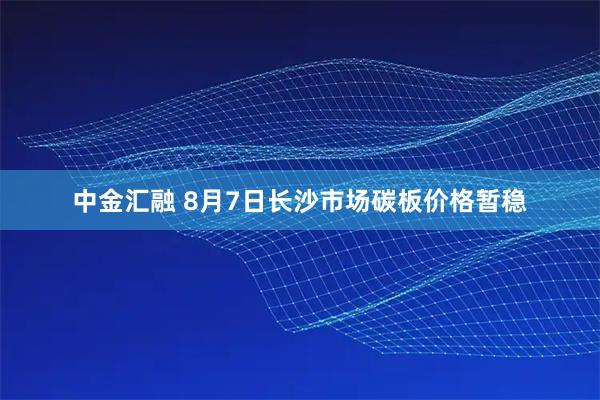 中金汇融 8月7日长沙市场碳板价格暂稳