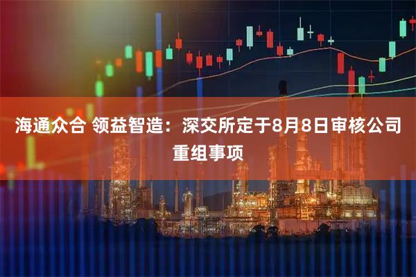 海通众合 领益智造：深交所定于8月8日审核公司重组事项
