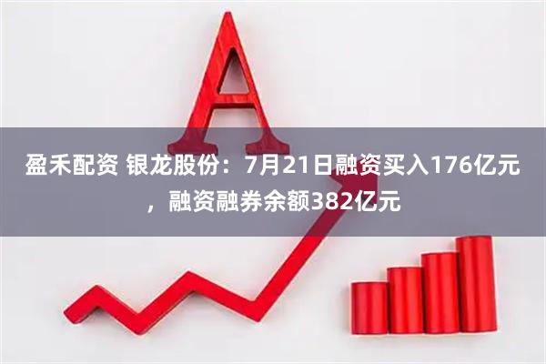 盈禾配资 银龙股份：7月21日融资买入176亿元，融资融券余额382亿元